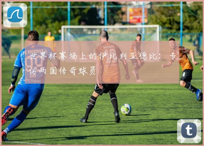 世界杯赛场上的伊比利亚德比：专访两国传奇球员